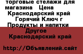  торговые стелажи для магазина › Цена ­ 2 500 - Краснодарский край, Горячий Ключ г. Продукты и напитки » Другое   . Краснодарский край